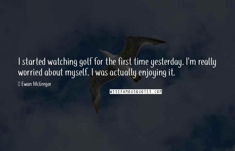 Ewan McGregor Quotes: I started watching golf for the first time yesterday. I'm really worried about myself. I was actually enjoying it.