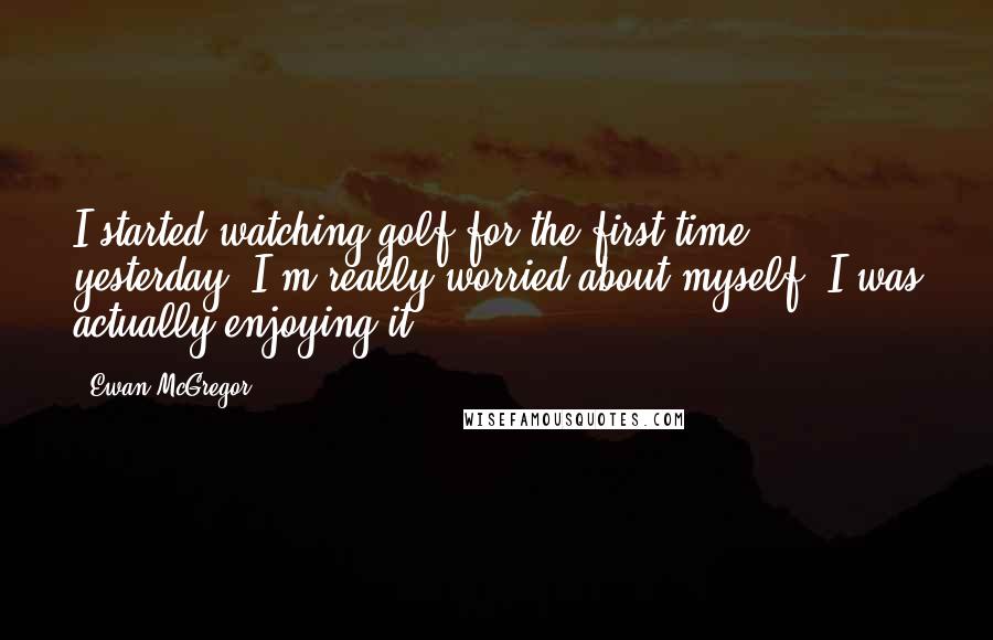 Ewan McGregor Quotes: I started watching golf for the first time yesterday. I'm really worried about myself. I was actually enjoying it.