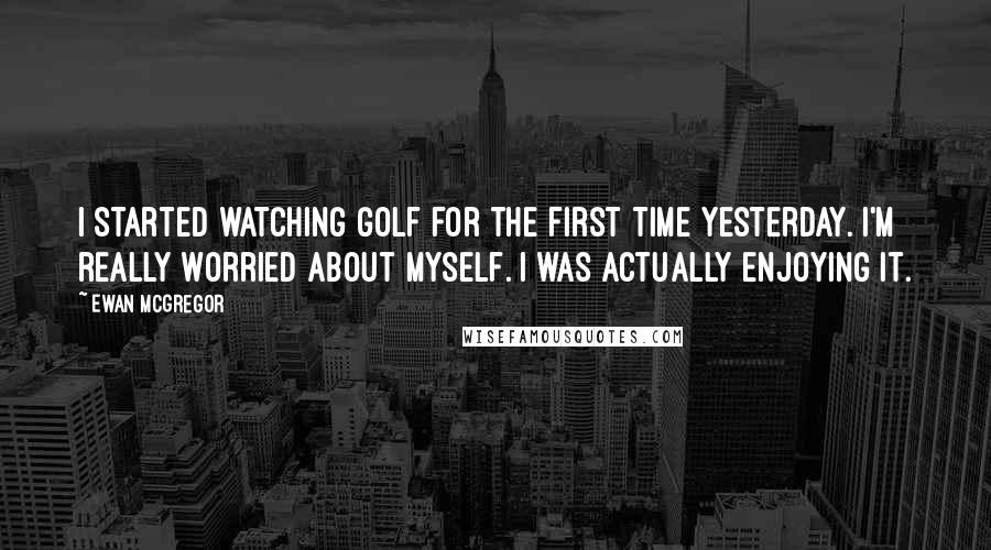 Ewan McGregor Quotes: I started watching golf for the first time yesterday. I'm really worried about myself. I was actually enjoying it.