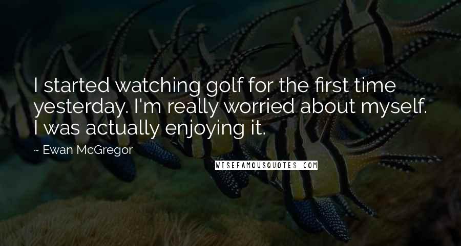 Ewan McGregor Quotes: I started watching golf for the first time yesterday. I'm really worried about myself. I was actually enjoying it.