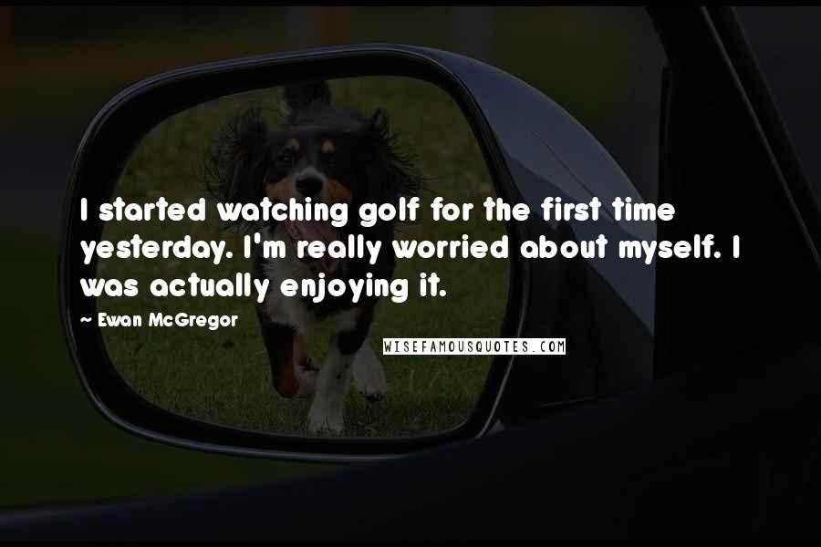 Ewan McGregor Quotes: I started watching golf for the first time yesterday. I'm really worried about myself. I was actually enjoying it.