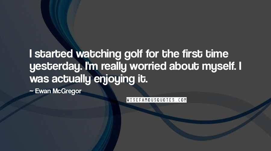 Ewan McGregor Quotes: I started watching golf for the first time yesterday. I'm really worried about myself. I was actually enjoying it.