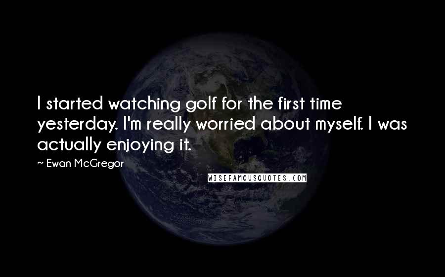 Ewan McGregor Quotes: I started watching golf for the first time yesterday. I'm really worried about myself. I was actually enjoying it.