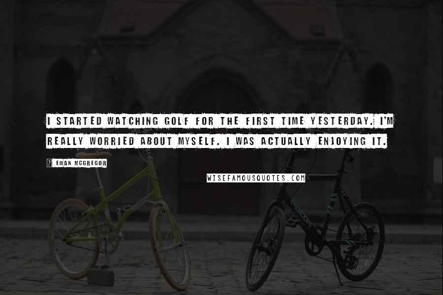 Ewan McGregor Quotes: I started watching golf for the first time yesterday. I'm really worried about myself. I was actually enjoying it.