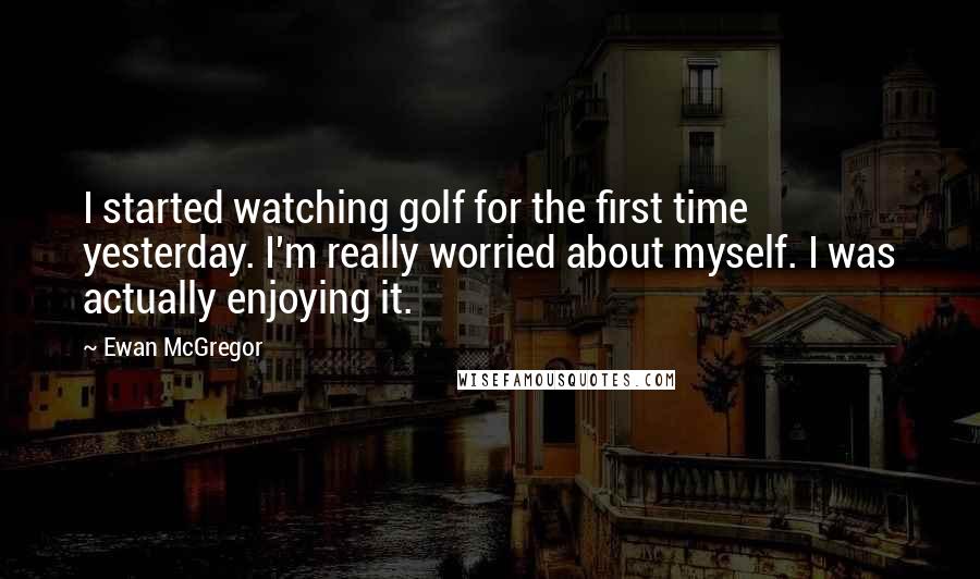 Ewan McGregor Quotes: I started watching golf for the first time yesterday. I'm really worried about myself. I was actually enjoying it.