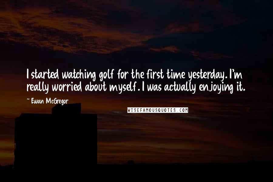 Ewan McGregor Quotes: I started watching golf for the first time yesterday. I'm really worried about myself. I was actually enjoying it.