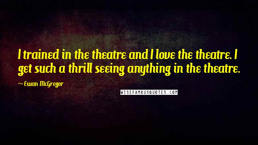 Ewan McGregor Quotes: I trained in the theatre and I love the theatre. I get such a thrill seeing anything in the theatre.