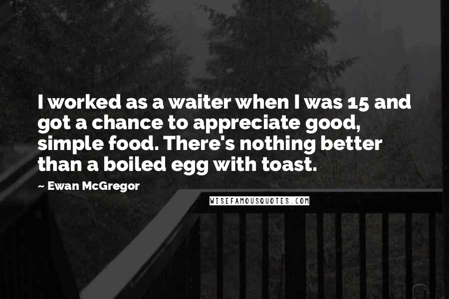 Ewan McGregor Quotes: I worked as a waiter when I was 15 and got a chance to appreciate good, simple food. There's nothing better than a boiled egg with toast.