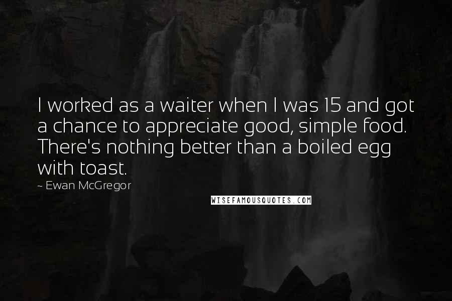 Ewan McGregor Quotes: I worked as a waiter when I was 15 and got a chance to appreciate good, simple food. There's nothing better than a boiled egg with toast.