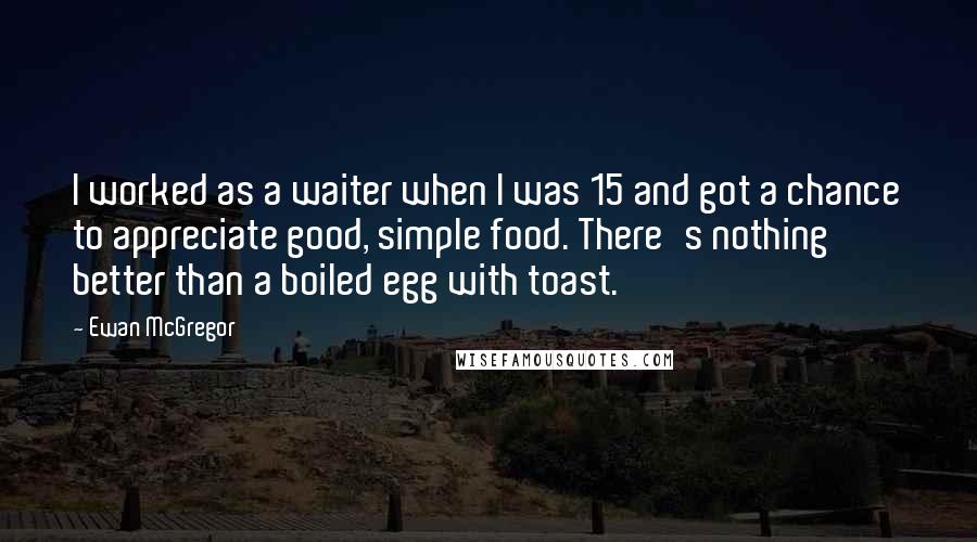 Ewan McGregor Quotes: I worked as a waiter when I was 15 and got a chance to appreciate good, simple food. There's nothing better than a boiled egg with toast.