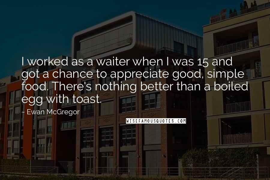 Ewan McGregor Quotes: I worked as a waiter when I was 15 and got a chance to appreciate good, simple food. There's nothing better than a boiled egg with toast.