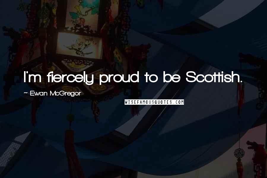 Ewan McGregor Quotes: I'm fiercely proud to be Scottish.