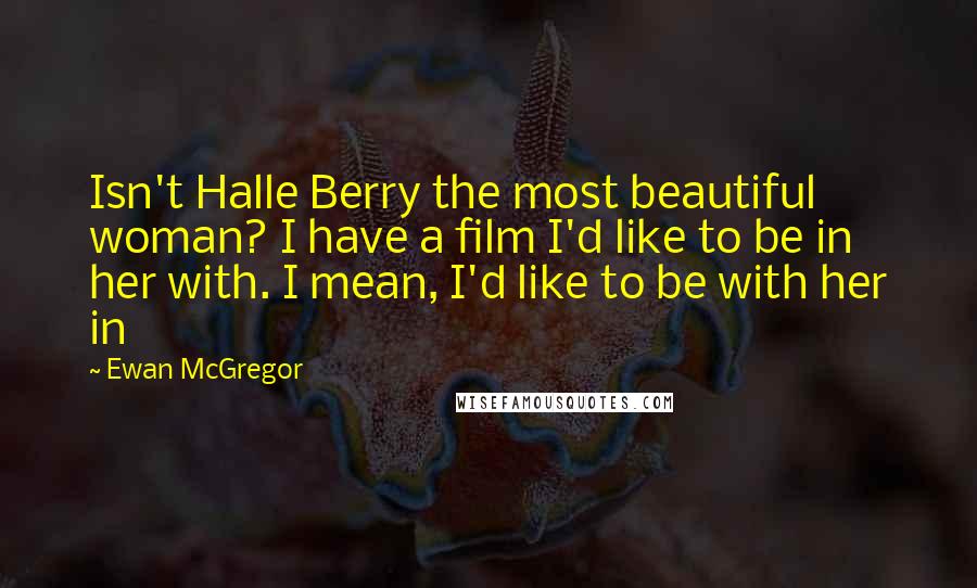 Ewan McGregor Quotes: Isn't Halle Berry the most beautiful woman? I have a film I'd like to be in her with. I mean, I'd like to be with her in