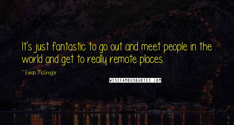 Ewan McGregor Quotes: It's just fantastic to go out and meet people in the world and get to really remote places.