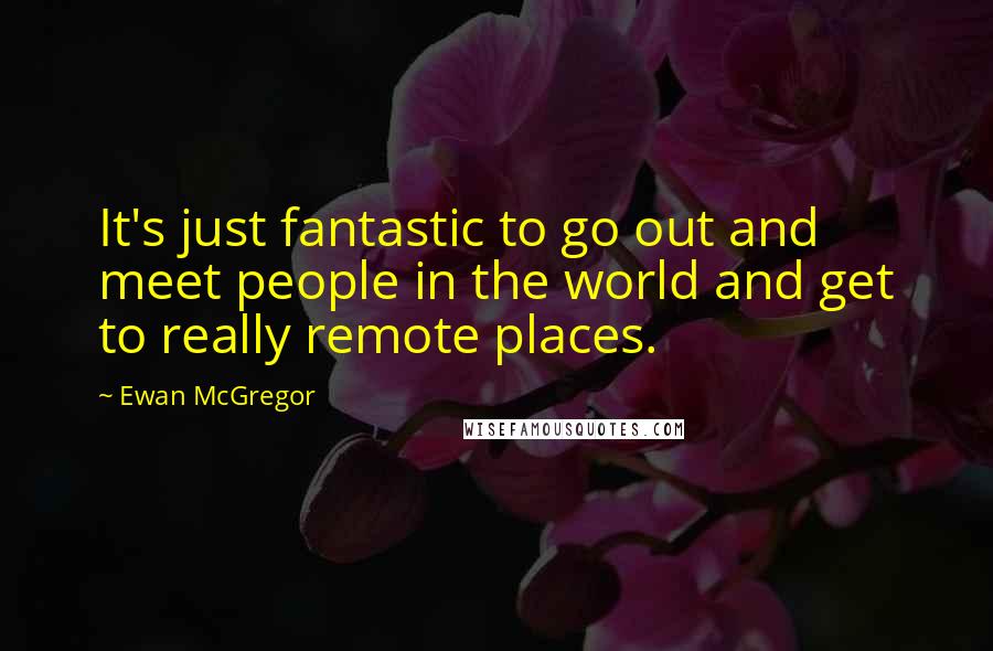 Ewan McGregor Quotes: It's just fantastic to go out and meet people in the world and get to really remote places.