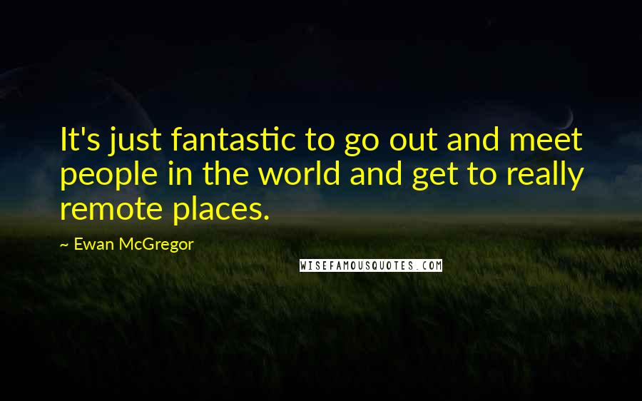 Ewan McGregor Quotes: It's just fantastic to go out and meet people in the world and get to really remote places.