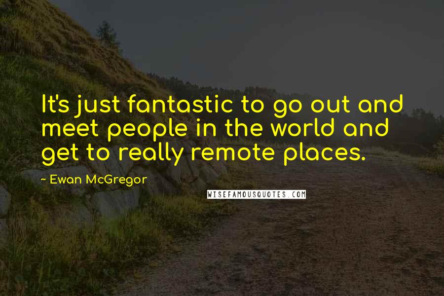 Ewan McGregor Quotes: It's just fantastic to go out and meet people in the world and get to really remote places.