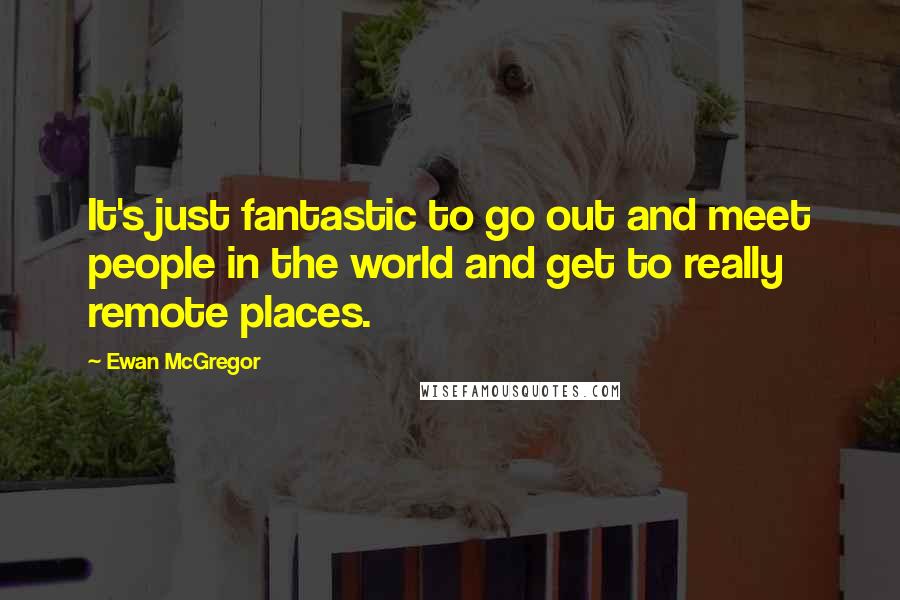 Ewan McGregor Quotes: It's just fantastic to go out and meet people in the world and get to really remote places.