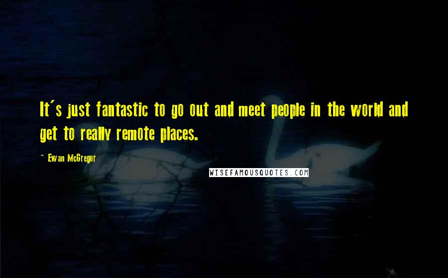 Ewan McGregor Quotes: It's just fantastic to go out and meet people in the world and get to really remote places.