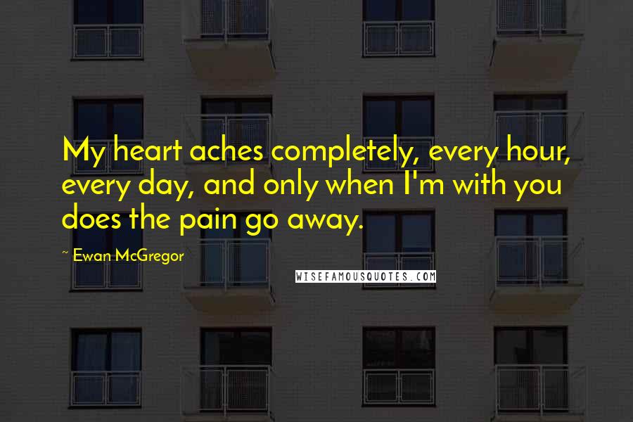 Ewan McGregor Quotes: My heart aches completely, every hour, every day, and only when I'm with you does the pain go away.