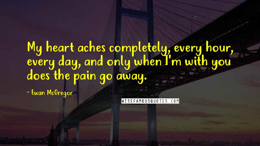 Ewan McGregor Quotes: My heart aches completely, every hour, every day, and only when I'm with you does the pain go away.