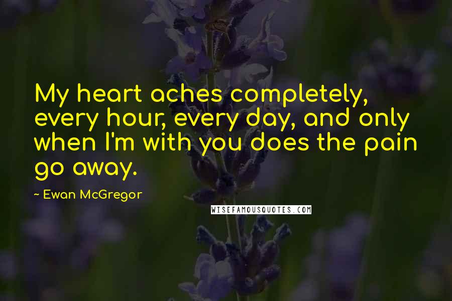 Ewan McGregor Quotes: My heart aches completely, every hour, every day, and only when I'm with you does the pain go away.