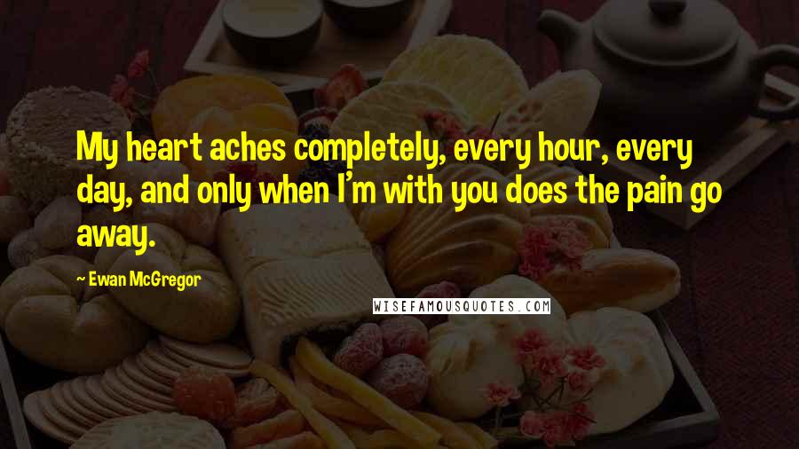 Ewan McGregor Quotes: My heart aches completely, every hour, every day, and only when I'm with you does the pain go away.