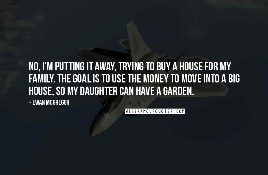 Ewan McGregor Quotes: No, I'm putting it away, trying to buy a house for my family. The goal is to use the money to move into a big house, so my daughter can have a garden.