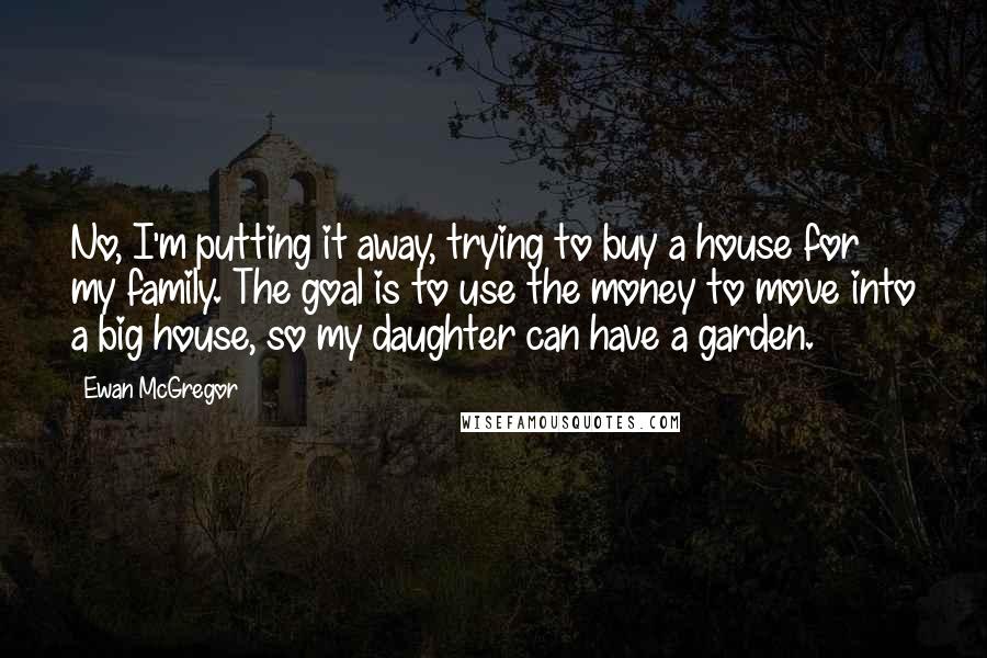 Ewan McGregor Quotes: No, I'm putting it away, trying to buy a house for my family. The goal is to use the money to move into a big house, so my daughter can have a garden.