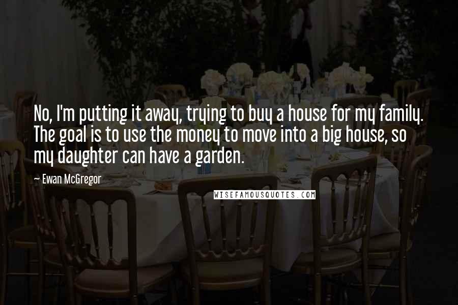 Ewan McGregor Quotes: No, I'm putting it away, trying to buy a house for my family. The goal is to use the money to move into a big house, so my daughter can have a garden.