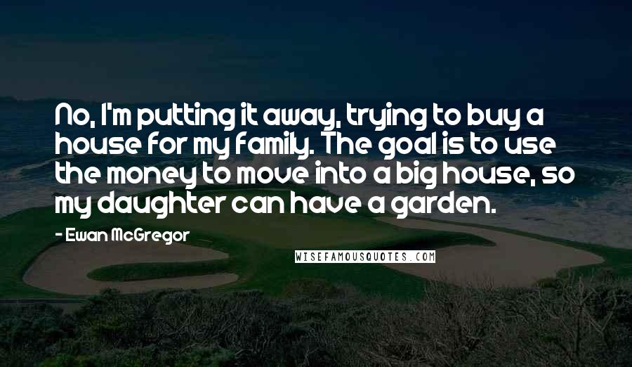 Ewan McGregor Quotes: No, I'm putting it away, trying to buy a house for my family. The goal is to use the money to move into a big house, so my daughter can have a garden.