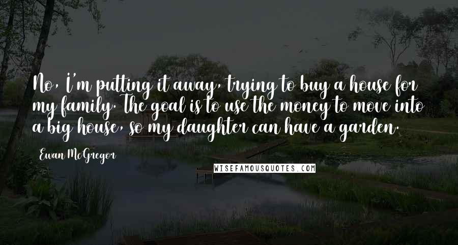 Ewan McGregor Quotes: No, I'm putting it away, trying to buy a house for my family. The goal is to use the money to move into a big house, so my daughter can have a garden.