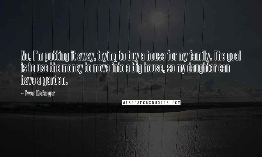 Ewan McGregor Quotes: No, I'm putting it away, trying to buy a house for my family. The goal is to use the money to move into a big house, so my daughter can have a garden.