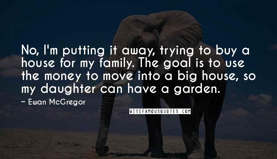 Ewan McGregor Quotes: No, I'm putting it away, trying to buy a house for my family. The goal is to use the money to move into a big house, so my daughter can have a garden.