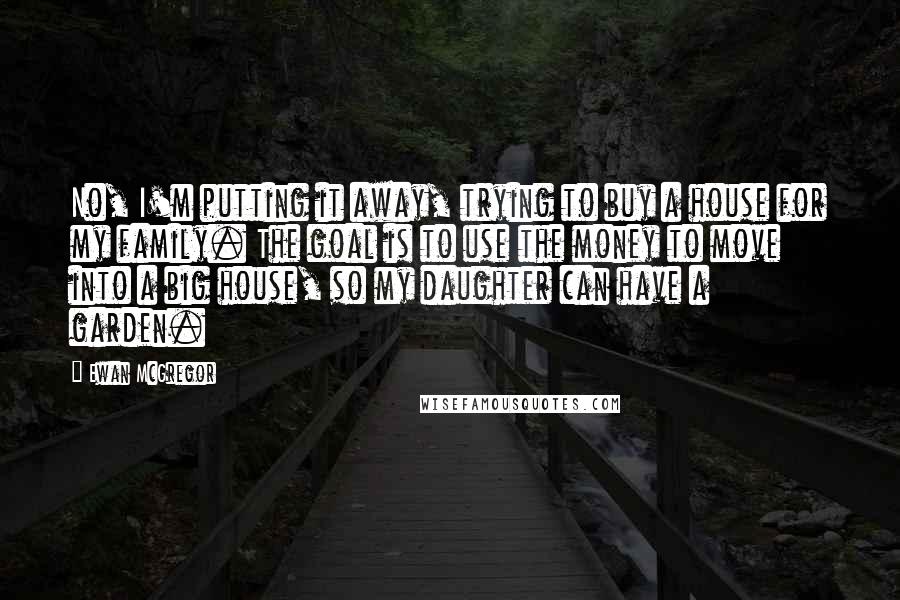Ewan McGregor Quotes: No, I'm putting it away, trying to buy a house for my family. The goal is to use the money to move into a big house, so my daughter can have a garden.