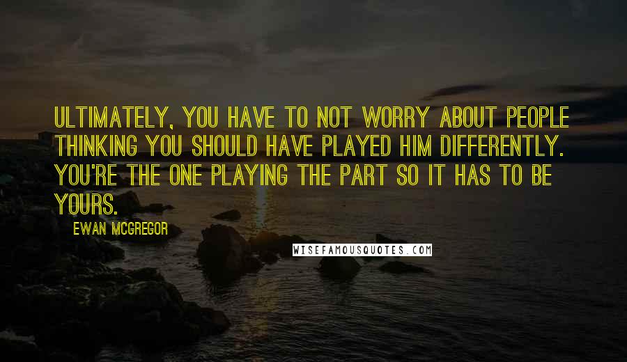 Ewan McGregor Quotes: Ultimately, you have to not worry about people thinking you should have played him differently. You're the one playing the part so it has to be yours.