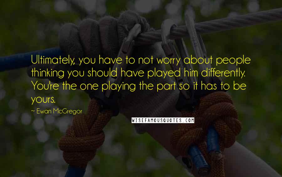 Ewan McGregor Quotes: Ultimately, you have to not worry about people thinking you should have played him differently. You're the one playing the part so it has to be yours.