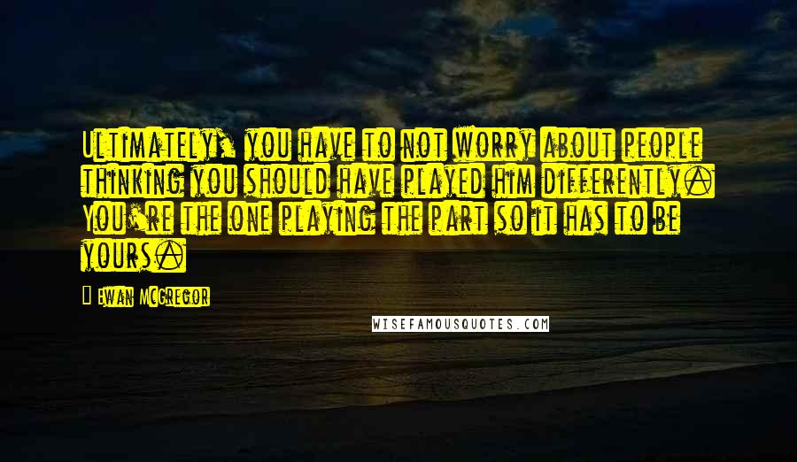 Ewan McGregor Quotes: Ultimately, you have to not worry about people thinking you should have played him differently. You're the one playing the part so it has to be yours.