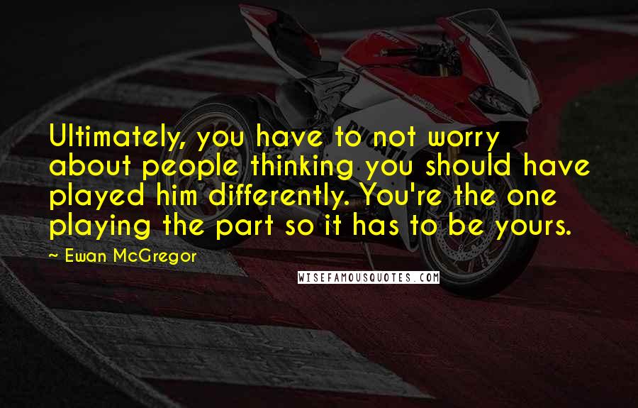 Ewan McGregor Quotes: Ultimately, you have to not worry about people thinking you should have played him differently. You're the one playing the part so it has to be yours.