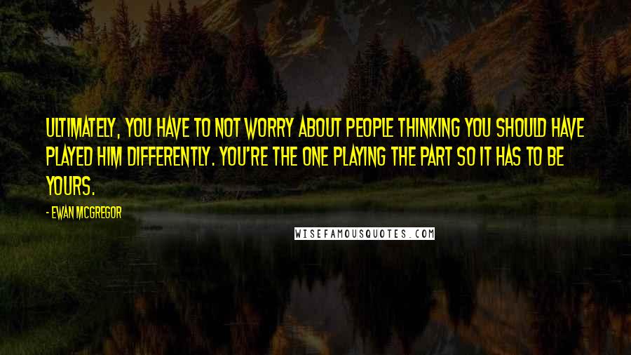 Ewan McGregor Quotes: Ultimately, you have to not worry about people thinking you should have played him differently. You're the one playing the part so it has to be yours.