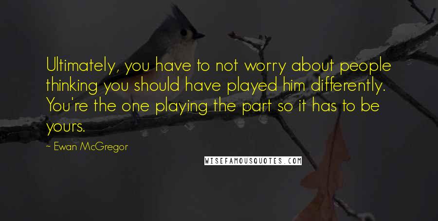 Ewan McGregor Quotes: Ultimately, you have to not worry about people thinking you should have played him differently. You're the one playing the part so it has to be yours.