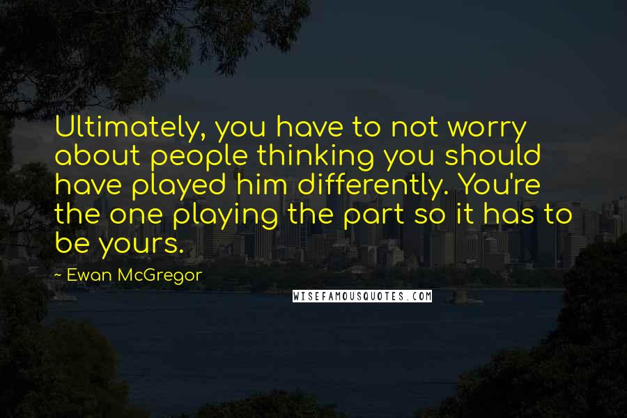 Ewan McGregor Quotes: Ultimately, you have to not worry about people thinking you should have played him differently. You're the one playing the part so it has to be yours.