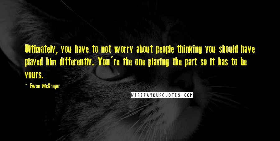 Ewan McGregor Quotes: Ultimately, you have to not worry about people thinking you should have played him differently. You're the one playing the part so it has to be yours.