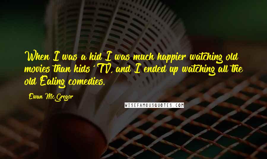Ewan McGregor Quotes: When I was a kid I was much happier watching old movies than kids' TV, and I ended up watching all the old Ealing comedies.