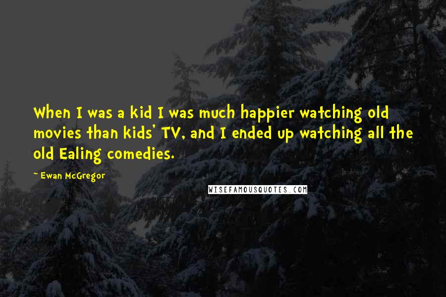 Ewan McGregor Quotes: When I was a kid I was much happier watching old movies than kids' TV, and I ended up watching all the old Ealing comedies.