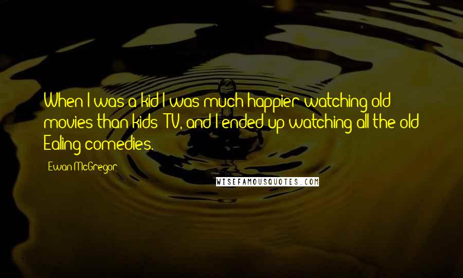Ewan McGregor Quotes: When I was a kid I was much happier watching old movies than kids' TV, and I ended up watching all the old Ealing comedies.