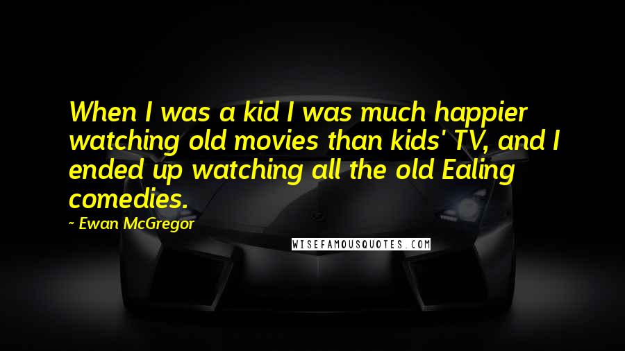 Ewan McGregor Quotes: When I was a kid I was much happier watching old movies than kids' TV, and I ended up watching all the old Ealing comedies.