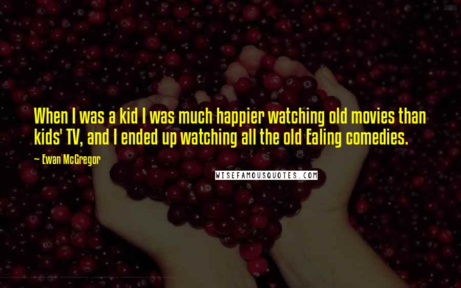 Ewan McGregor Quotes: When I was a kid I was much happier watching old movies than kids' TV, and I ended up watching all the old Ealing comedies.