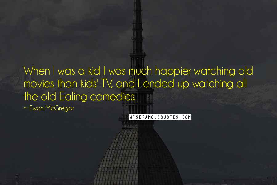 Ewan McGregor Quotes: When I was a kid I was much happier watching old movies than kids' TV, and I ended up watching all the old Ealing comedies.