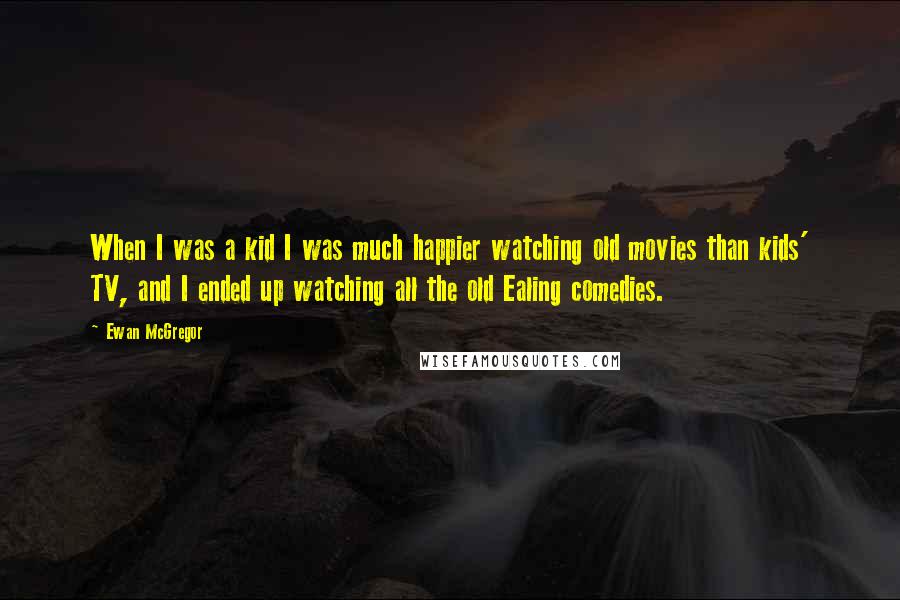 Ewan McGregor Quotes: When I was a kid I was much happier watching old movies than kids' TV, and I ended up watching all the old Ealing comedies.